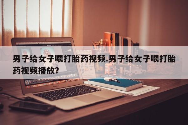 求买打胎药微信号男子给女子喂打胎药视频.男子给女子喂打胎药视频播放？