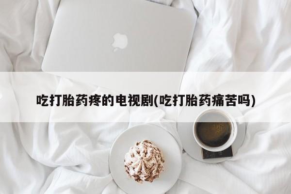 求买打胎药微信号吃打胎药疼的电视剧(吃打胎药痛苦吗)