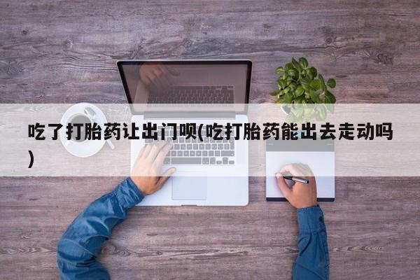 求买打胎药微信号吃了打胎药让出门呗(吃打胎药能出去走动吗)