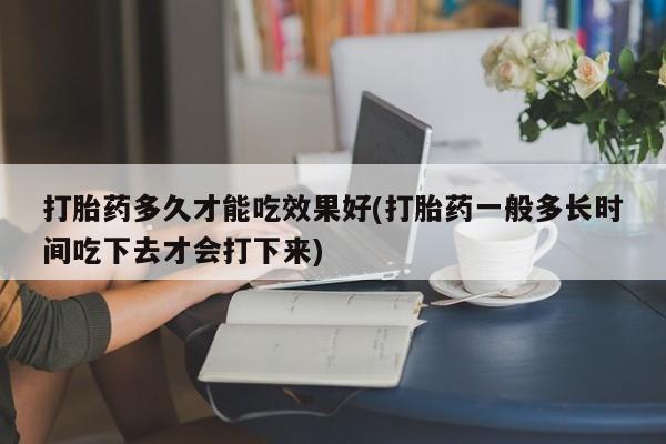 求买打胎药微信号打胎药多久才能吃效果好(打胎药一般多长时间吃下去才会打下来)