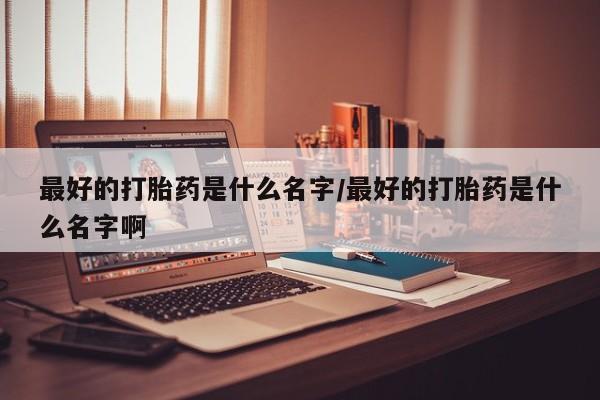 求买打胎药微信号最好的打胎药是什么名字/最好的打胎药是什么名字啊