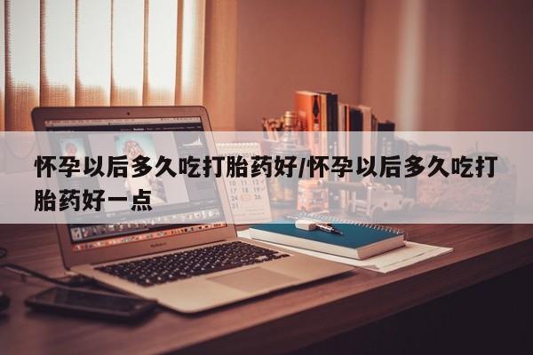求买打胎药微信号怀孕以后多久吃打胎药好/怀孕以后多久吃打胎药好一点