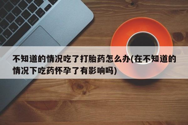 求买打胎药微信号不知道的情况吃了打胎药怎么办(在不知道的情况下吃药怀孕了有影响吗)