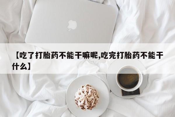 求买打胎药微信号【吃了打胎药不能干嘛呢,吃完打胎药不能干什么】