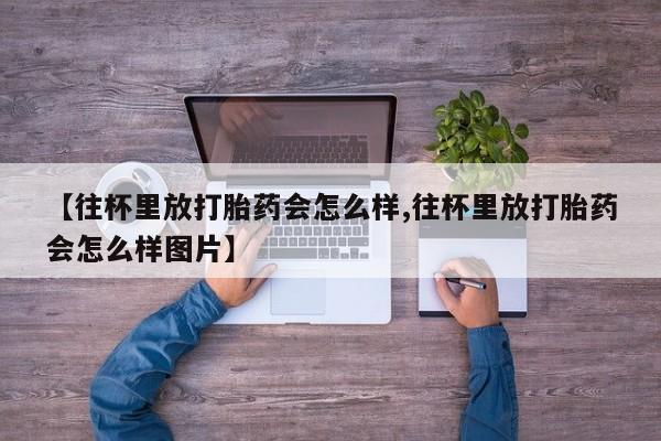 求买打胎药微信号【往杯里放打胎药会怎么样,往杯里放打胎药会怎么样图片】
