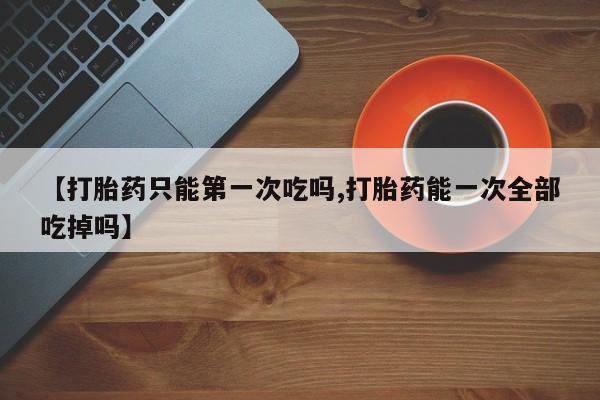 求买打胎药微信号【打胎药只能第一次吃吗,打胎药能一次全部吃掉吗】