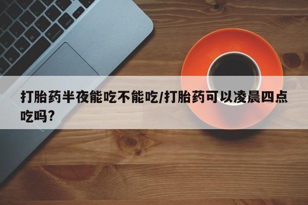 求买打胎药微信号打胎药半夜能吃不能吃/打胎药可以凌晨四点吃吗?