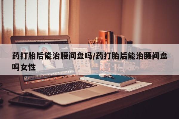 求买打胎药微信号药打胎后能治腰间盘吗/药打胎后能治腰间盘吗女性