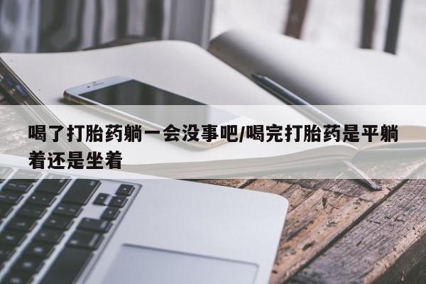 求买打胎药微信号喝了打胎药躺一会没事吧/喝完打胎药是平躺着还是坐着