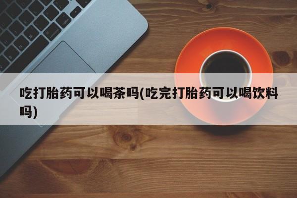 求买打胎药微信号吃打胎药可以喝茶吗(吃完打胎药可以喝饮料吗)