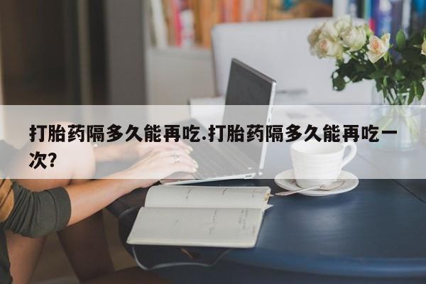 求买打胎药微信号打胎药隔多久能再吃.打胎药隔多久能再吃一次？