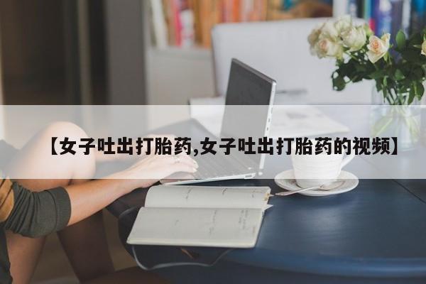 求买打胎药微信号【女子吐出打胎药,女子吐出打胎药的视频】