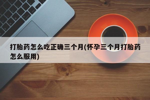 求买打胎药微信号打胎药怎么吃正确三个月(怀孕三个月打胎药怎么服用)