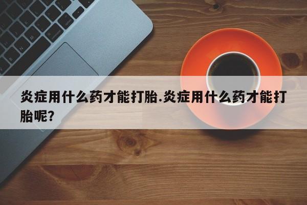 求买打胎药微信号炎症用什么药才能打胎.炎症用什么药才能打胎呢？