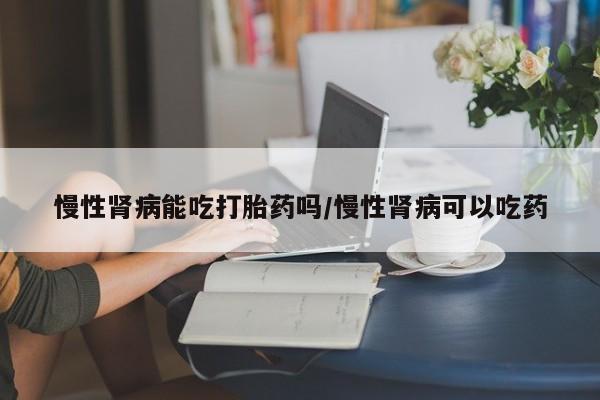 求买打胎药微信号慢性肾病能吃打胎药吗/慢性肾病可以吃药