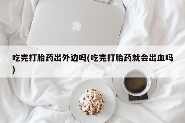 求买打胎药微信号吃完打胎药出外边吗(吃完打胎药就会出血吗)