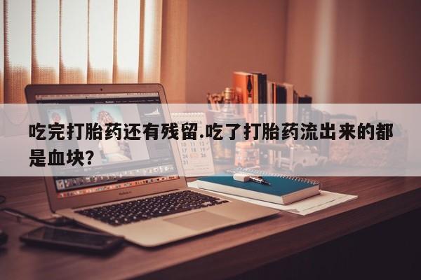 求买打胎药微信号吃完打胎药还有残留.吃了打胎药流出来的都是血块？