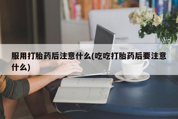 求买打胎药微信号服用打胎药后注意什么(吃吃打胎药后要注意什么)
