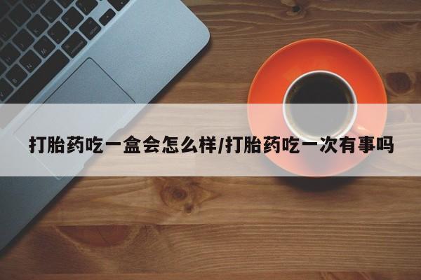 求买打胎药微信号打胎药吃一盒会怎么样/打胎药吃一次有事吗