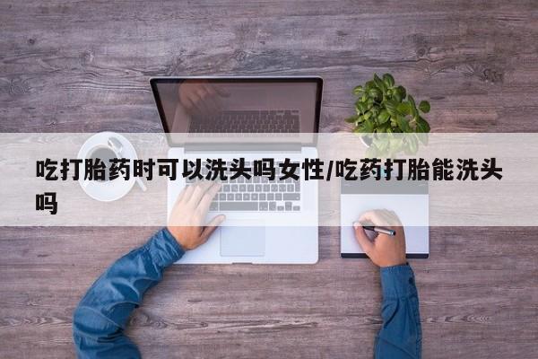求买打胎药微信号吃打胎药时可以洗头吗女性/吃药打胎能洗头吗