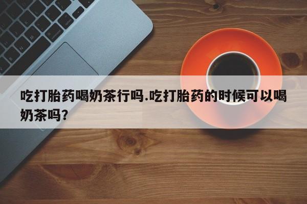 求买打胎药微信号吃打胎药喝奶茶行吗.吃打胎药的时候可以喝奶茶吗？