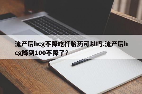 求买打胎药微信号流产后hcg不降吃打胎药可以吗.流产后hcg降到100不降了？