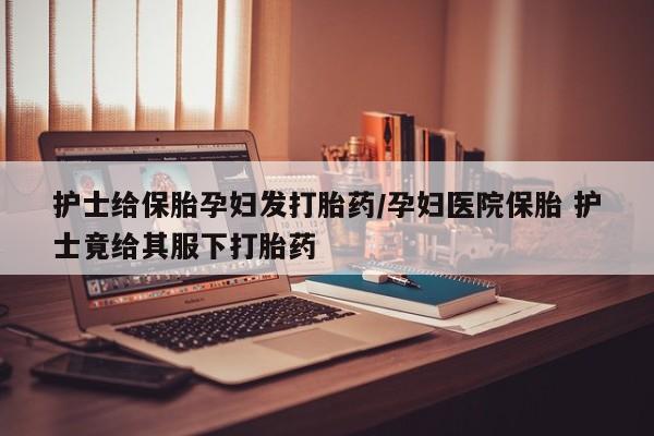 求买打胎药微信号护士给保胎孕妇发打胎药/孕妇医院保胎 护士竟给其服下打胎药