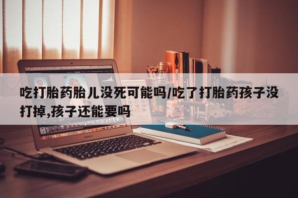 求买打胎药微信号吃打胎药胎儿没死可能吗/吃了打胎药孩子没打掉,孩子还能要吗