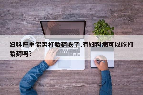 求买打胎药微信号妇科严重能否打胎药吃了.有妇科病可以吃打胎药吗？