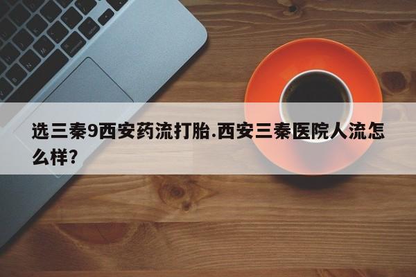 求买打胎药微信号选三秦9西安药流打胎.西安三秦医院人流怎么样？