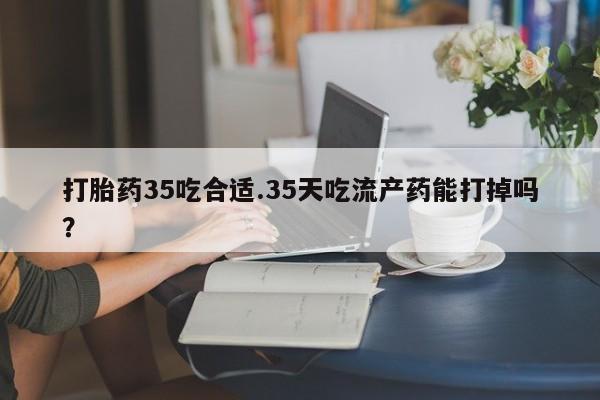 求买打胎药微信号打胎药35吃合适.35天吃流产药能打掉吗？