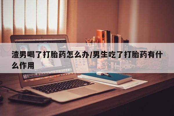 求买打胎药微信号渣男喝了打胎药怎么办/男生吃了打胎药有什么作用