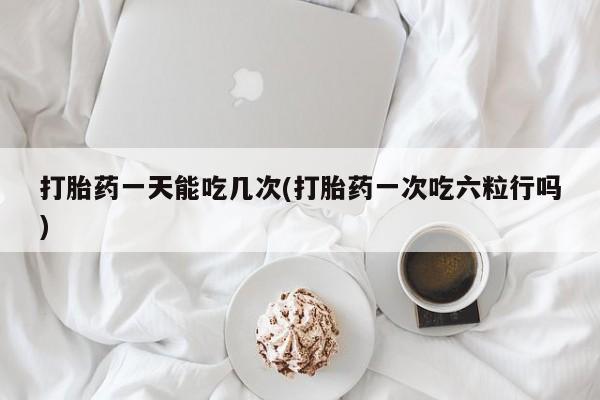 求买打胎药微信号打胎药一天能吃几次(打胎药一次吃六粒行吗)