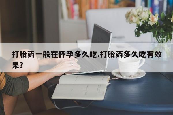 求买打胎药微信号打胎药一般在怀孕多久吃.打胎药多久吃有效果？