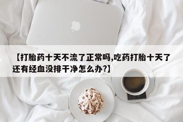 求买打胎药微信号【打胎药十天不流了正常吗,吃药打胎十天了还有经血没排干净怎么办?】