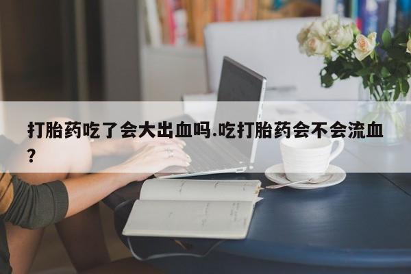 求买打胎药微信号打胎药吃了会大出血吗.吃打胎药会不会流血？