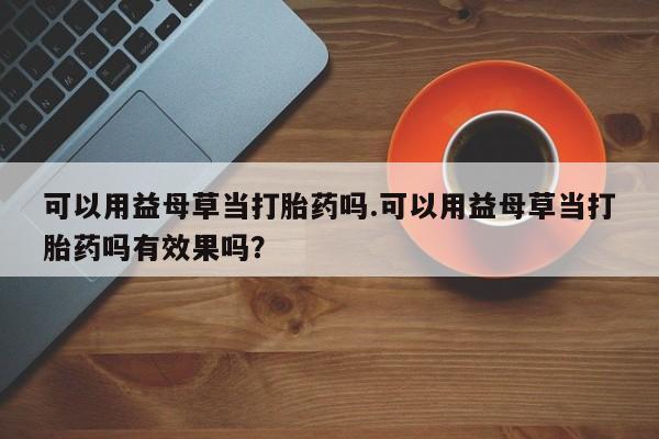 求买打胎药微信号可以用益母草当打胎药吗.可以用益母草当打胎药吗有效果吗？