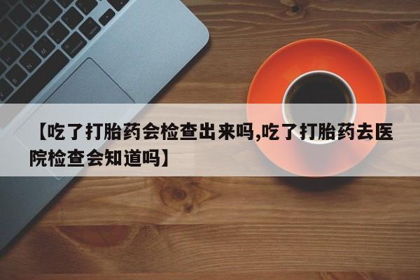 求买打胎药微信号【吃了打胎药会检查出来吗,吃了打胎药去医院检查会知道吗】