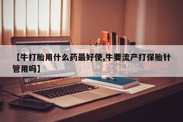 求买打胎药微信号【牛打胎用什么药最好使,牛要流产打保胎针管用吗】