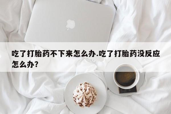 求买打胎药微信号吃了打胎药不下来怎么办.吃了打胎药没反应怎么办？