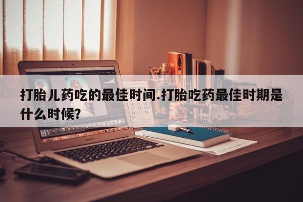 求买打胎药微信号打胎儿药吃的最佳时间.打胎吃药最佳时期是什么时候？