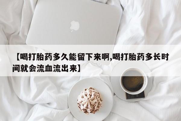 求买打胎药微信号【喝打胎药多久能留下来啊,喝打胎药多长时间就会流血流出来】