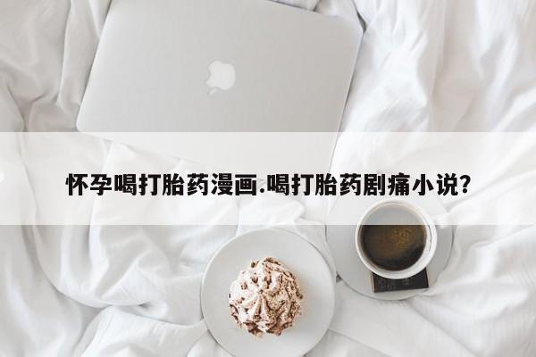 求买打胎药微信号怀孕喝打胎药漫画.喝打胎药剧痛小说？