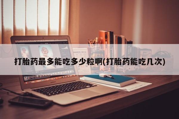 求买打胎药微信号打胎药最多能吃多少粒啊(打胎药能吃几次)