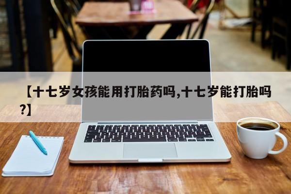 求买打胎药微信号【十七岁女孩能用打胎药吗,十七岁能打胎吗?】
