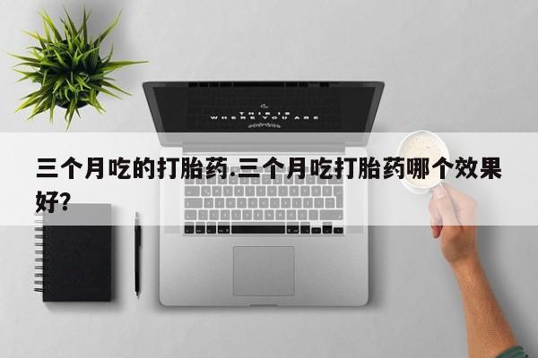 求买打胎药微信号三个月吃的打胎药.三个月吃打胎药哪个效果好？