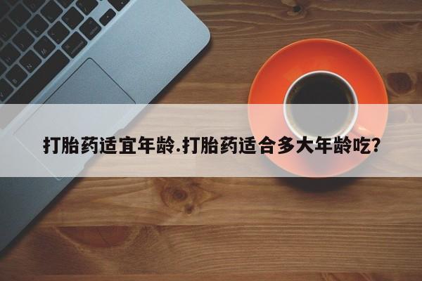 求买打胎药微信号打胎药适宜年龄.打胎药适合多大年龄吃？