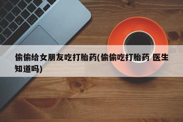 求买打胎药微信号偷偷给女朋友吃打胎药(偷偷吃打胎药 医生知道吗)