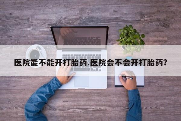 求买打胎药微信号医院能不能开打胎药.医院会不会开打胎药？