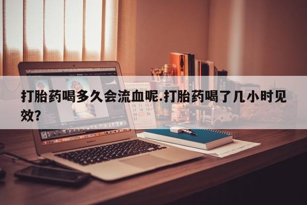 求买打胎药微信号打胎药喝多久会流血呢.打胎药喝了几小时见效？